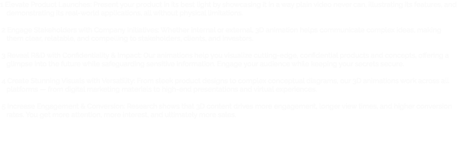 1 Elevate Product Launches: Present your product in its best light by showcasing it in a way plain video never can, illustrating its features, and demonstrating its real-world applications, all without physical limitations. 2 Engage Stakeholders with Company Initiatives: Whether internal or external, 3D animation helps communicate complex ideas, making them clear, relatable, and compelling to stakeholders, clients, and investors. 3 Reveal R&D with Confidentiality & Impact: Our animations help you visualize cutting-edge, confidential products and concepts, offering a glimpse into the future while safeguarding sensitive information. Engage your audience while keeping your secrets secure. 4 Create Stunning Visuals with Versatility: From sleek product designs to complex conceptual diagrams, our 3D animations work across all platforms — from digital marketing materials to high-end presentations and virtual experiences. 5 Increase Engagement & Conversion: Research shows that 3D content drives more engagement, longer view times, and higher conversion rates. You get more attention, more interest, and ultimately more sales.